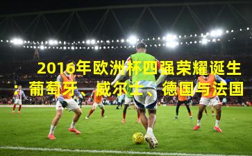 2016年欧洲杯四强荣耀诞生：葡萄牙、威尔士、德国与法国