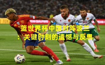 篮世界杯中国对阵波兰：关键时刻的遗憾与反思