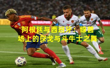 阿根廷与西班牙：绿茵场上的探戈与斗牛士之舞