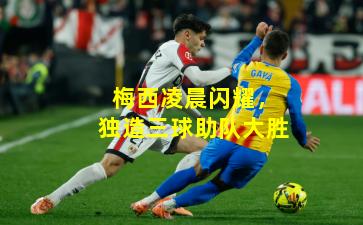 梅西凌晨闪耀，独造三球助队大胜