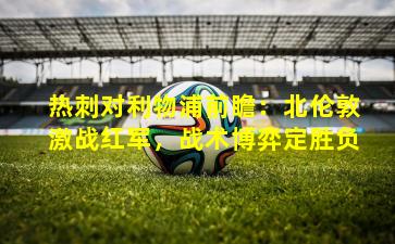 热刺对利物浦前瞻：北伦敦激战红军，战术博弈定胜负