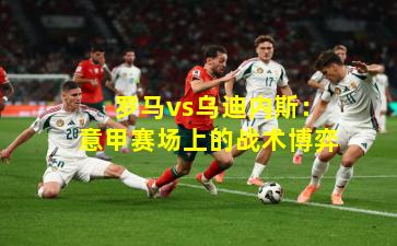  罗马vs乌迪内斯：意甲赛场上的战术博弈